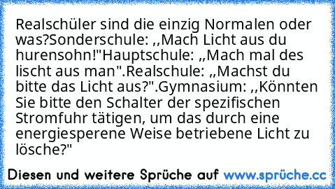 Realschüler sind die einzig Normalen oder was?
Sonderschule: ,,Mach Licht aus du hurensohn!"
Hauptschule: ,,Mach mal des lischt aus man".
Realschule: ,,Machst du bitte das Licht aus?".
Gymnasium: ,,Könnten Sie bitte den Schalter der spezifischen Stromfuhr tätigen, um das durch﻿ eine energiesperene Weise betriebene Licht zu lösche?"