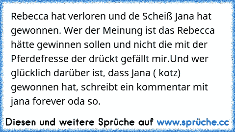 Rebecca hat verloren und de Scheiß Jana hat gewonnen. 
Wer der Meinung ist das Rebecca hätte gewinnen sollen und nicht die mit der Pferdefresse der drückt gefällt mir.
Und wer glücklich darüber ist, dass Jana ( kotz) gewonnen hat, schreibt ein kommentar mit jana forever oda so.