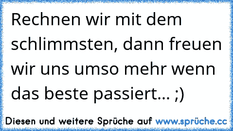 Rechnen wir mit dem schlimmsten, dann freuen wir uns umso mehr wenn das beste passiert... ;)