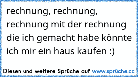 rechnung, rechnung, rechnung mit der rechnung die ich gemacht habe könnte ich mir ein haus kaufen :)