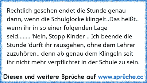 Rechtlich gesehen endet die Stunde genau dann, wenn die Schulglocke klingelt..
Das heißt.. wenn ihr in so einer folgenden Lage seid....
...."Nein, Stopp Kinder .. Ich beende die Stunde"
dürft ihr rausgehen, ohne dem Lehrer zuzuhören.. denn ab genau dem Klingeln seit ihr nicht mehr verpflichtet in der Schule zu sein.