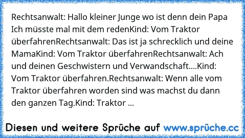 Rechtsanwalt: Hallo kleiner Junge wo ist denn dein Papa Ich müsste mal mit dem reden
Kind: Vom Traktor überfahren
Rechtsanwalt: Das ist ja schrecklich und deine Mama
Kind: Vom Traktor überfahren
Rechtsanwalt: Ach und deinen Geschwistern und Verwandschaft.
...Kind: Vom Traktor überfahren.
Rechtsanwalt: Wenn alle vom Traktor überfahren worden sind was machst du dann den ganzen Tag.
Kind: Traktor ...