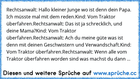 Rechtsanwalt: Hallo kleiner Junge wo ist denn dein Papa. Ich müsste mal mit dem reden.
Kind: Vom Traktor überfahren.
Rechtsanwalt: Das ist ja schrecklich, und deine Mama?
Kind: Vom Traktor überfahren.
Rechtsanwalt: Ach du meine güte was ist denn mit deinen Geschwistern und Verwandschaft.
Kind: Vom Traktor überfahren.
Rechtsanwalt: Wenn alle vom Traktor überfahren worden sind was machst du dann ...