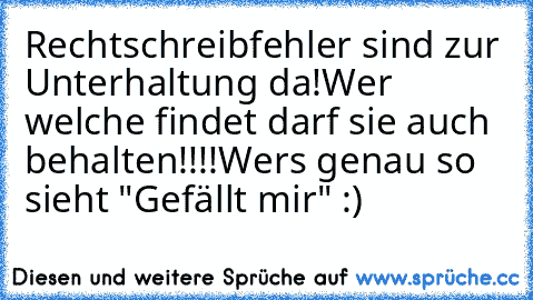 Rechtschreibfehler sind zur Unterhaltung da!
Wer welche findet darf sie auch behalten!!!!
Wer´s genau so sieht "Gefällt mir" :)