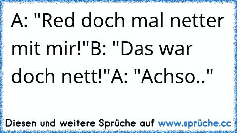 A: "Red doch mal netter mit mir!"
B: "Das war doch nett!"
A: "Achso.."