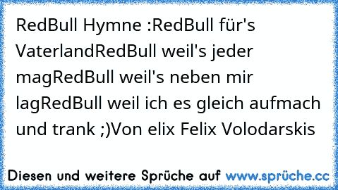 RedBull Hymne :
RedBull für's Vaterland
RedBull weil's jeder mag
RedBull weil's neben mir lag
RedBull weil ich es gleich aufmach und trank ;)
Von ƒelix Felix Volodarskis