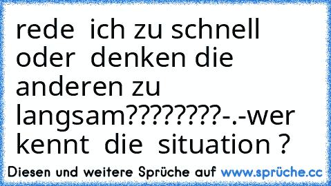 rede  ich zu schnell oder  denken die  anderen zu langsam????????-.-
wer  kennt  die  situation ?