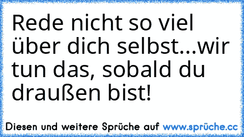 Rede nicht so viel über dich selbst...wir tun das, sobald du draußen bist!