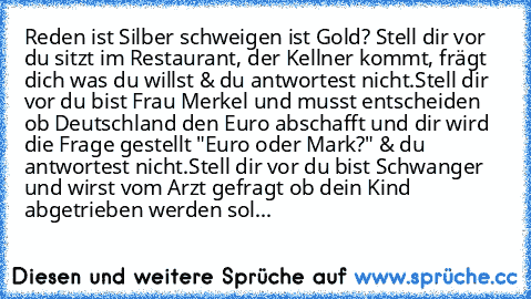 Reden ist Silber schweigen ist Gold? 
Stell dir vor du sitzt im Restaurant, der Kellner kommt, frägt dich was du willst & du antwortest nicht.
Stell dir vor du bist Frau Merkel und musst entscheiden ob Deutschland den Euro abschafft und dir wird die Frage gestellt "Euro oder Mark?" & du antwortest nicht.
Stell dir vor du bist Schwanger und wirst vom Arzt gefragt ob dein Kind abgetrieben werden ...