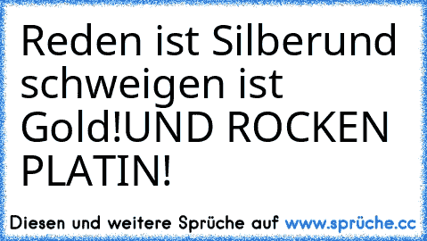 Reden ist Silber
und schweigen ist Gold!
UND ROCKEN PLATIN!