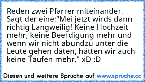 Reden zwei Pfarrer miteinander. Sagt der eine:"Mei jetzt wirds dann richtig Langweilig! Keine Hochzeit mehr, keine Beerdigung mehr und wenn wir nicht abundzu unter die Leute gehen däten, hätten wir auch keine Taufen mehr." 
xD :D