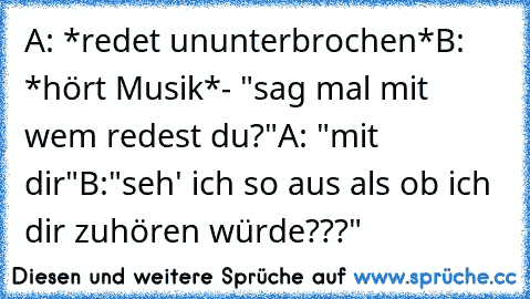 A: *redet ununterbrochen*
B: *hört Musik*- "sag mal mit wem redest du?"
A: "mit dir"
B:"seh' ich so aus als ob ich dir zuhören würde???"