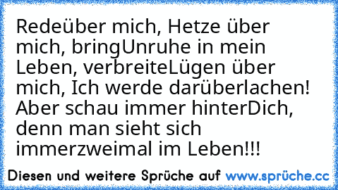 Rede
über mich, Hetze über mich, bring
Unruhe in mein Leben, verbreite
Lügen über mich, Ich werde darüber
lachen! Aber schau immer hinter
Dich, denn man sieht sich immer
zweimal im Leben!!!