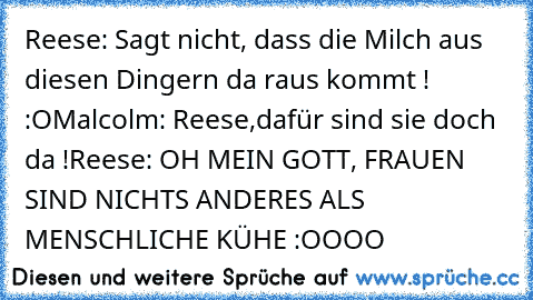 Reese: Sagt nicht, dass die Milch aus diesen Dingern da raus kommt ! :O
Malcolm: Reese,dafür sind sie doch da !
Reese: OH MEIN GOTT, FRAUEN SIND NICHTS ANDERES ALS MENSCHLICHE KÜHE :OOOO