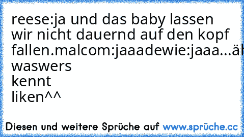 reese:ja und das baby lassen wir nicht dauernd auf den kopf fallen.
malcom:jaaa
dewie:jaaa...ähh was
wers kennt liken^^