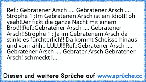 Ref.: Gebratener Arsch .... Gebratener Arsch .... 
Strophe 1 :Im Gebratenen Arsch ist ein Idiot!! oh yeah!Der fickt die ganze Nacht mit einem Brot!!!
Ref.:Gebratener Arsch .... Gebratener Arsch!!
Strophe 1 : Ja im Gebratenem Arsch da stinkt es fürchterlich!! Da kommt Scheisse hinaus und vorn ähh.. LULU!!!
Ref.:Gebratener Arsch .... Gebratener Arsch .... Gebrater Arsch Gebratener Arsch! 
schmeck...