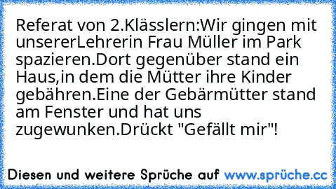 Referat von 2.Klässlern:
Wir gingen mit unsererLehrerin Frau Müller im Park spazieren.
Dort gegenüber stand ein Haus,in dem die Mütter ihre Kinder gebähren.
Eine der Gebärmütter stand am Fenster und hat uns zugewunken.
Drückt "Gefällt mir"!