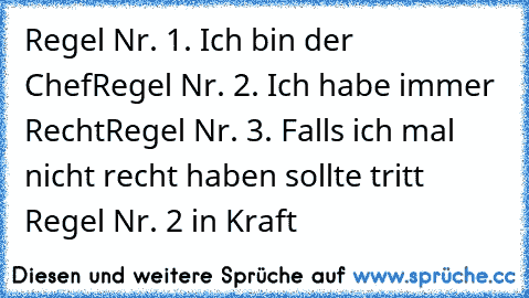 Regel Nr. 1. Ich bin der Chef
Regel Nr. 2. Ich habe immer Recht
Regel Nr. 3. Falls ich mal nicht recht haben sollte tritt Regel Nr. 2 in Kraft