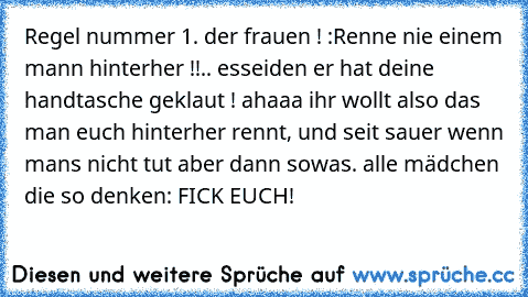 Regel nummer 1. der frauen ! :
Renne nie einem mann hinterher !!
.. esseiden er hat deine handtasche geklaut ! 
ahaaa ihr wollt also das man euch hinterher rennt, und seit sauer wenn mans nicht tut aber dann sowas. alle mädchen die so denken: FICK EUCH!