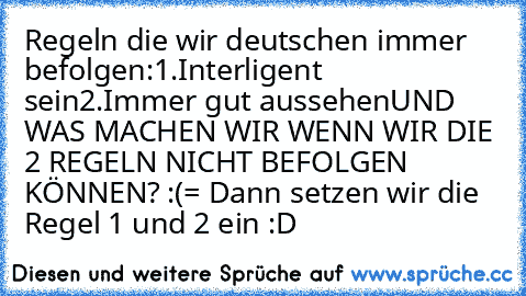 Regeln die wir deutschen immer befolgen:
1.Interligent sein
2.Immer gut aussehen
UND WAS MACHEN WIR WENN WIR DIE 2 REGELN NICHT BEFOLGEN KÖNNEN? :(
= Dann setzen wir die Regel 1 und 2 ein :D