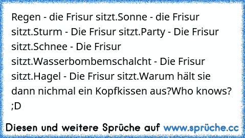 Regen - die Frisur sitzt.
Sonne - die Frisur sitzt.
Sturm - Die Frisur sitzt.
Party - Die Frisur sitzt.
Schnee - Die Frisur sitzt.
Wasserbombemschalcht - Die Frisur sitzt.
Hagel - Die Frisur sitzt.
Warum hält sie dann nichmal ein Kopfkissen aus?
Who knows? ;D