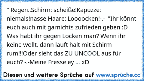 " Regen..
Schirm: scheiße!
Kapuzze: niemals!
nasse Haare: Loooocken!-.-  "
Ihr könnt euch auch mit garnichts zufrieden geben :D Was habt ihr gegen Locken man? Wenn ihr keine wollt, dann lauft halt mit Schirm rum!!!
Oder sieht das ZU UNCOOL aus für euch? -.-
Meine Fresse ey ... xD