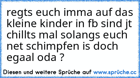 regts euch imma auf das kleine kinder in fb sind jt chillts mal solangs euch net schimpfen is doch egaal oda ?