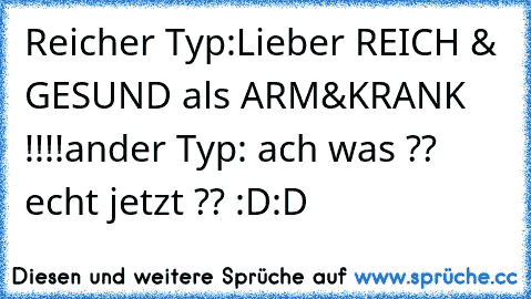 Reicher Typ:Lieber REICH & GESUND als ARM&KRANK !!!!
ander Typ: ach was ?? echt jetzt ?? :D:D