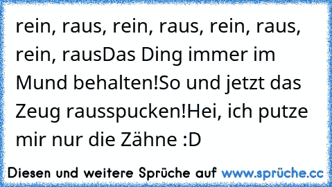 rein, raus, rein, raus, rein, raus, rein, raus
Das Ding immer im Mund behalten!
So und jetzt das Zeug rausspucken!
Hei, ich putze mir nur die Zähne :D