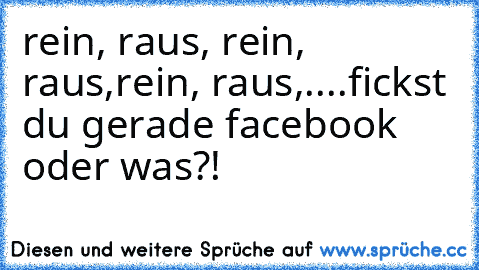 rein, raus, rein, raus,rein, raus,....fickst du gerade facebook oder was?!