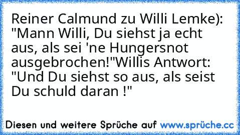 Reiner Calmund zu Willi Lemke): "Mann Willi, Du siehst ja echt aus, als sei 'ne Hungersnot ausgebrochen!"
Willis Antwort: "Und Du siehst so aus, als seist Du schuld daran !"