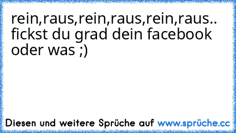 rein,raus,rein,raus,rein,raus.. fickst du grad dein facebook oder was ;)