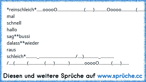 *reinschleich*
.....ooooO..................
....(......)..........Ooooo...
.........(..........(......)...
......._.)...........)..../...
......................(._./....
*nur mal schnell hallo sag*
*bussi dalass*
*wieder raus schleich*
........._.......................
......./....)............_......
..... /....(..........(.........
....(......)...........)........
....ooooO..........(......)..
....