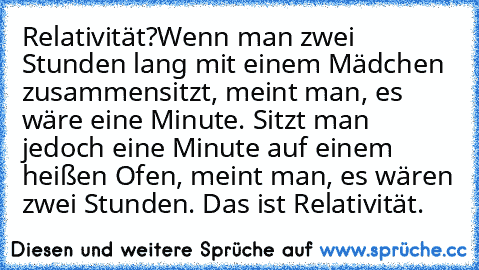 Relativität?
Wenn man zwei Stunden lang mit einem Mädchen zusammensitzt, meint man, es wäre eine Minute. Sitzt man jedoch eine Minute auf einem heißen Ofen, meint man, es wären zwei Stunden. Das ist Relativität.