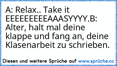 A: Relax.. Take it EEEEEEEEEAAASYYYY.
B: Alter, halt mal deine klappe und fang an, deine Klasenarbeit zu schrieben.