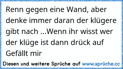 Renn gegen eine Wand, aber denke immer daran der klügere gibt nach ...
Wenn ihr wisst wer der klüge ist dann drück auf Gefällt mir