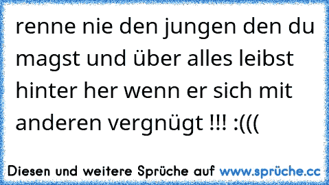 renne nie den jungen den du magst und über alles leibst hinter her wenn er sich mit anderen vergnügt !!! :(((