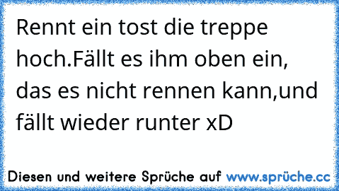 Rennt ein tost die treppe hoch.
Fällt es ihm oben ein, das es nicht rennen kann,
und fällt wieder runter xD