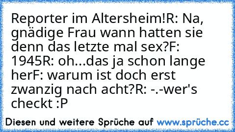 Reporter im Altersheim!
R: Na, gnädige Frau wann hatten sie denn das letzte mal sex?
F: 1945
R: oh...das ja schon lange her
F: warum ist doch erst zwanzig nach acht?
R: -.-
wer's checkt :P