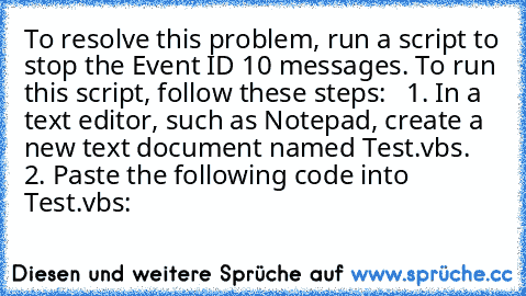 To resolve this problem, run a script to stop the Event ID 10 messages. To run this script, follow these steps:
   1. In a text editor, such as Notepad, create a new text document named Test.vbs.
   2. Paste the following code into Test.vbs: