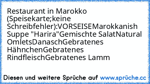 Restaurant in Marokko (Speisekarte;keine Schreibfehler):
VORSEISE
Marokkanish Suppe "Harira"
Gemischte Salat
Natural Omlets
Danasch
Gebratenes Hähnchen
Gebratenes Rindfleisch
Gebratenes Lamm