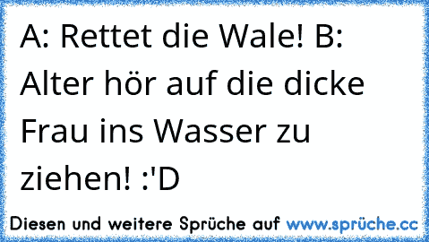 A: Rettet die Wale! B: Alter hör auf die dicke Frau ins Wasser zu ziehen! :'D