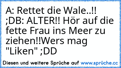 A: Rettet die Wale..!! ;D
B: ALTER!! Hör auf die fette Frau ins Meer zu ziehen!!
Wers mag "Liken" ;DD