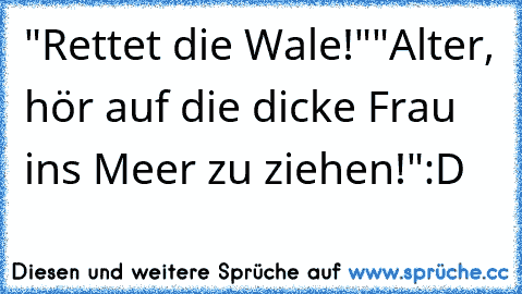 "Rettet die Wale!"
"Alter, hör auf die dicke Frau ins Meer zu ziehen!"
:D