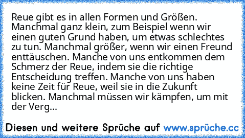 Reue gibt es in allen Formen und Größen. Manchmal ganz klein, zum Beispiel wenn wir einen guten Grund haben, um etwas schlechtes zu tun. Manchmal größer, wenn wir einen Freund enttäuschen. Manche von uns entkommen dem Schmerz der Reue, indem sie die richtige Entscheidung treffen. Manche von uns haben keine Zeit für Reue, weil sie in die Zukunft blicken. Manchmal müssen wir kämpfen, um mit der V...