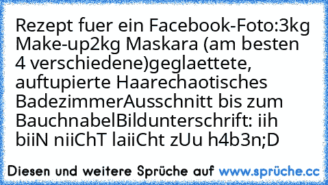 Rezept fuer ein Facebook-Foto:
3kg Make-up
2kg Maskara (am besten 4 verschiedene)
geglaettete, auftupierte Haare
chaotisches Badezimmer
Ausschnitt bis zum Bauchnabel
Bildunterschrift: iih biiN niiChT laiiCht zUu h4b3n
;D