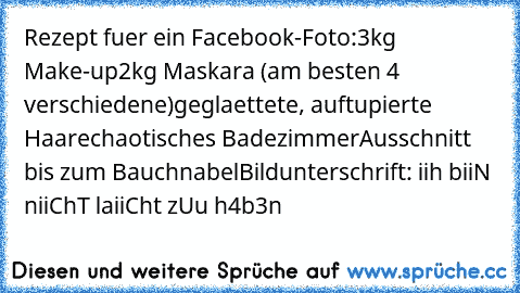 Rezept fuer ein Facebook-Foto:
3kg Make-up
2kg Maskara (am besten 4 verschiedene)
geglaettete, auftupierte Haare
chaotisches Badezimmer
Ausschnitt bis zum Bauchnabel
Bildunterschrift: iih biiN niiChT laiiCht zUu h4b3n