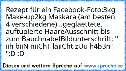 Rezept für ein Facebook-Foto:
3kg Make-up
2kg Maskara (am besten 4 verschiedene)
...geglaettete, auftupierte Haare
Ausschnitt bis zum Bauchnabel
Bildunterschrift: '' iih biiN niiChT laiiCht zUu h4b3n ! "
;D :D