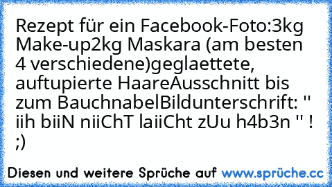 Rezept für ein Facebook-Foto:
3kg Make-up
2kg Maskara (am besten 4 verschiedene)
geglaettete, auftupierte Haare
Ausschnitt bis zum Bauchnabel
Bildunterschrift: '' iih biiN niiChT laiiCht zUu h4b3n '' ! ;)