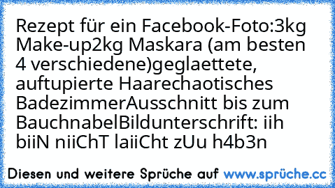 Rezept für ein Facebook-Foto:
3kg Make-up
2kg Maskara (am besten 4 verschiedene)
geglaettete, auftupierte Haare
chaotisches Badezimmer
Ausschnitt bis zum Bauchnabel
Bildunterschrift: iih biiN niiChT laiiCht zUu h4b3n